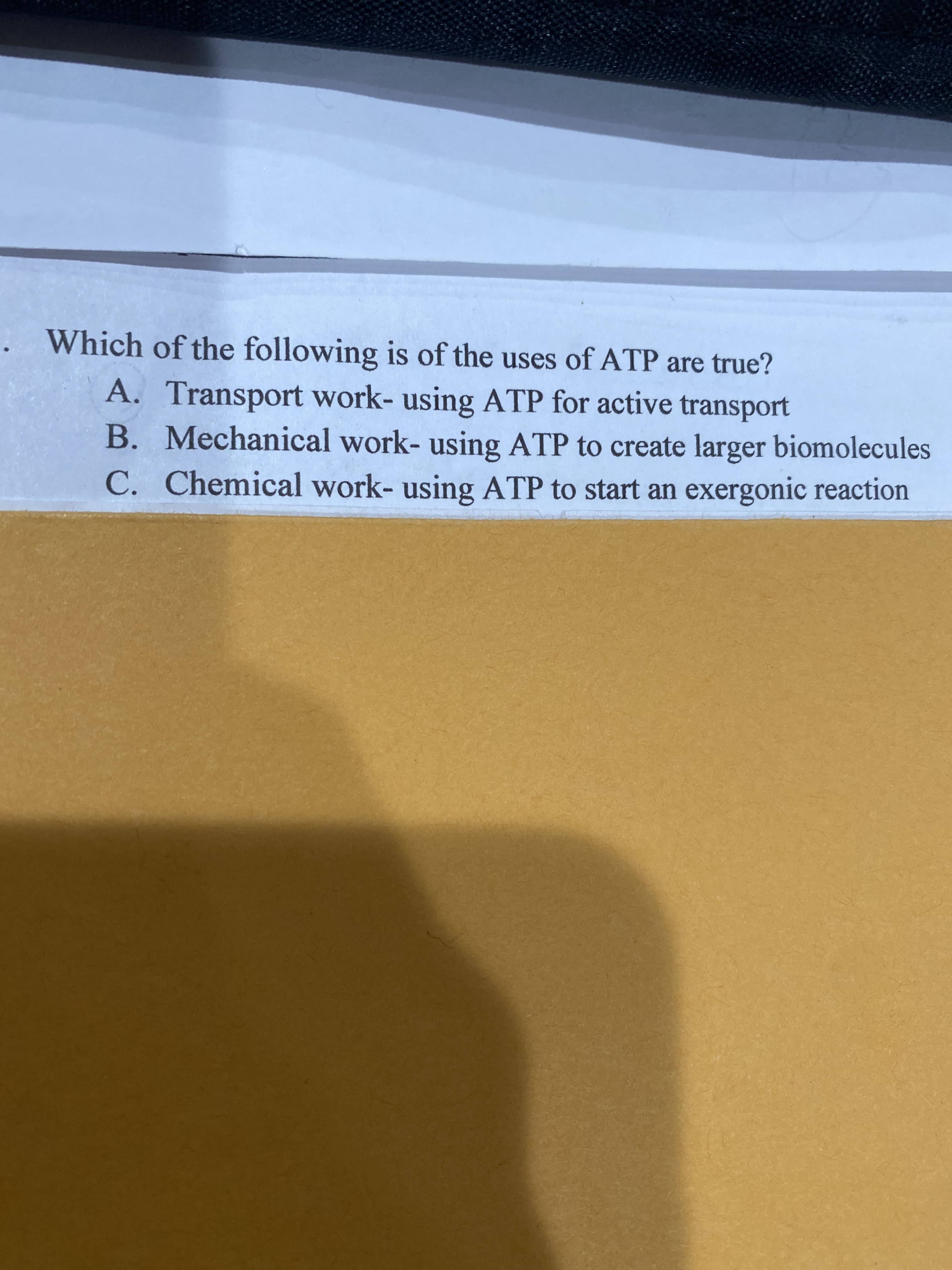 Which of the following is of the uses of ATP are true?
A. Transport work- using ATP for active transport
B. Mechanical work- using ATP to create larger biomolecules
C. Chemical work- using ATP to start an exergonic reaction
