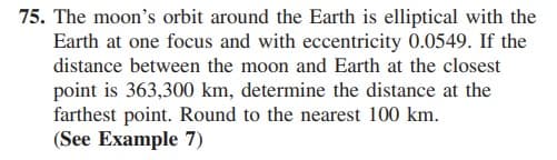 75. The moon's orbit around the Earth is elliptical with the
Earth at one focus and with eccentricity 0.0549. If the
distance between the moon and Earth at the closest
point is 363,300 km, determine the distance at the
farthest point. Round to the nearest 100 km.
(See Example 7)
