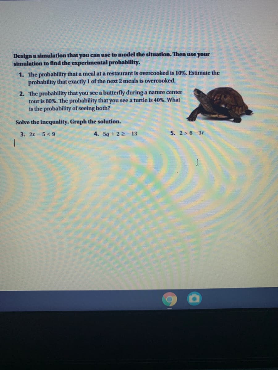 Design a simulation that you can use to model the situation. Then use your
simulation to find the experimental probability.
1. The probability that a meal at a restaurant is overcooked is 10%. Estimate the
probability that exactly 1 of the next 2 meals is overcooked.
2. The probability that you see a butterfly during a nature center
tour is 80%. The probability that you see a turtle is 40%. What
is the probability of seeing both?
Solve the inequality. Graph the solution.
3. 2x- 5<9
4. 5q 1 22 13
5. 2> 6 3r
