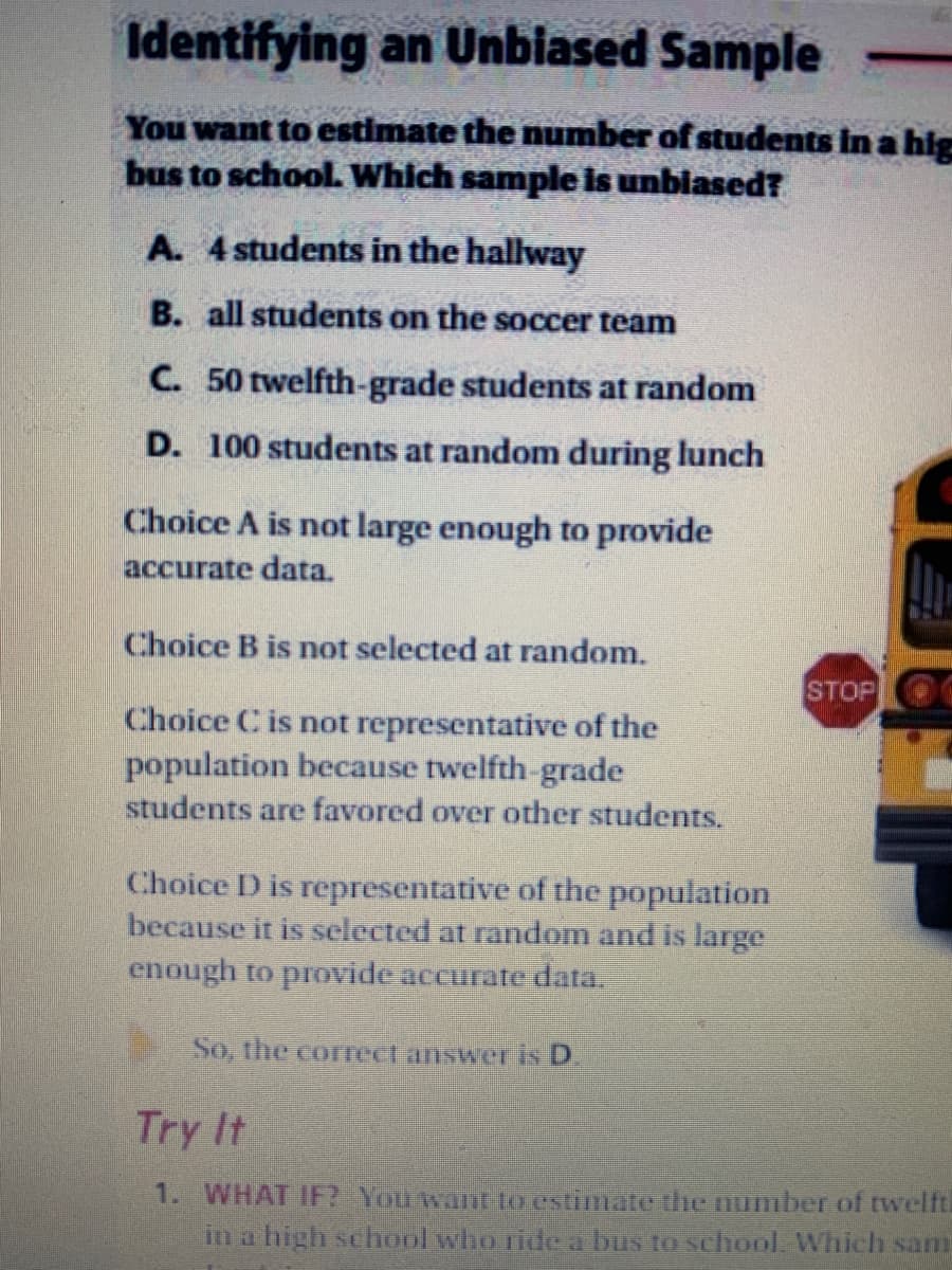 Identifying an Unbiased Sample
You want to estimate the number of students in a hig
bus to school. Which sample is unbiased?
A. 4 students in the hallway
B. all students on the soccer team
C. 50 twelfth-grade students at random
D. 100 students at random during lunch
Choice A is not large enough to provide
accurate data.
Choice B is not selected at random.
STOP
Choice C is not representative of the
population because twelfth-grade
students are favored over other students.
Choice D is representative of the population
because it is selected at random and is large
enough to provide accurate data.
So, the correct answer is D.
Try It
1. WHAT IF? You want to estimate the number of twelfti
in a high se hool who ride a bus to school. Which sam
