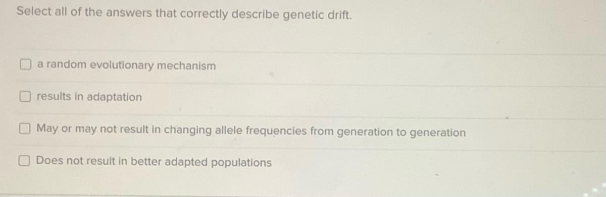 Select all of the answers that correctly describe genetic drift.
a random evolutionary mechanism
results in adaptation
May or may not result in changing allele frequencies from generation to generation
Does not result in better adapted populations
