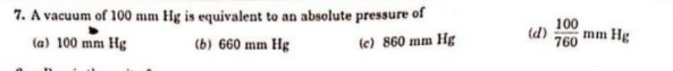 7. A vacuum of 100 mm Hg is equivalent to an absolute pressure of
(a) 100 mm Hg
(b) 660 mm Hg
(c) 860 mm Hg
(d)
100
760
mm Hg