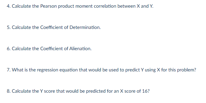 4. Calculate the Pearson product moment correlation between X and Y.
5. Calculate the Coefficient of Determination.
6. Calculate the Coefficient of Alienation.
7. What is the regression equation that would be used to predict Y using X for this problem?
8. Calculate the Y score that would be predicted for an X score of 16?
