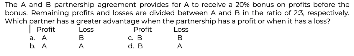 The A and B partnership agreement provides for A to receive a 20% bonus on profits before the
bonus. Remaining profits and losses are divided between A and B in the ratio of 2:3, respectively.
Which partner has a greater advantage when the partnership has a profit or when it has a loss?
Loss
Profit
a. A
b. A
BA
A
Profit
C. B
d. B
Loss
B
A