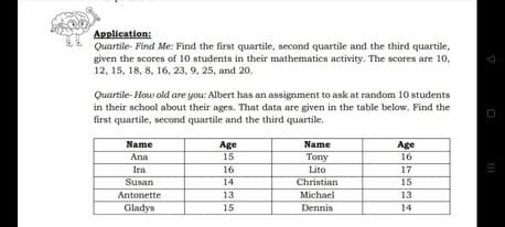 Application:
Quartile- Find Me: Find the first quartile, second quartile and the third quartile,
given the scores of 10 students in their mathematics activity. The scores are 10,
12, 15, 18, 8, 16, 23, 9, 25, and 20.
Quartile- How old are you: Albert has an assignment to ask at random 10 students
in their school about their ages. That data are given in the table below. Find the
first quartile, second quartile and the third quartile.
Name
Age
Name
Age
Ana
15
Tony
16
Ira
16
Lito
17
Susan
14
Christian
15
Michael
Dennis
Antonette
13
13
Gladys
15
14
