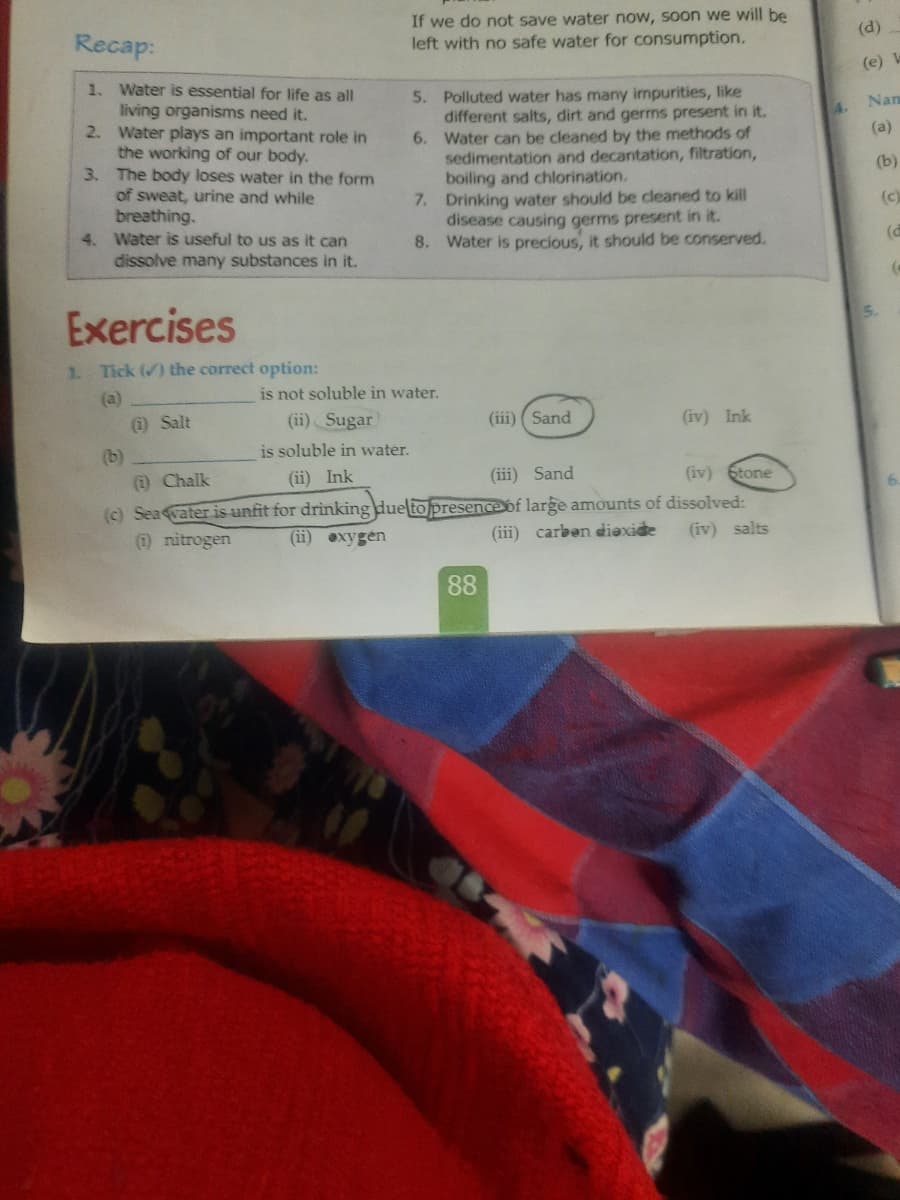 Recap:
If we do not save water now, soon we will be
left with no safe water for consumption.
(d)
(e) W
1. Water is essential for life as all
living organisms need it.
2. Water plays an important role in
the working of our body.
3. The body loses water in the form
of sweat, urine and while
breathing.
4. Water is useful to us as it can
dissolve many substances in it.
Polluted water has many inpurities, like
different salts, dirt and germs present in it.
Water can be cleaned by the methods of
sedimentation and decantation, filtration,
boiling and chlorination.
7. Drinking water should be cleaned to kill
disease causing germs present in it.
8. Water is precious, it should be conserved.
5.
4. Nam
6.
(a)
(b)
(c)
(d
Exercises
5.
1.
Tick () the correct option:
is not soluble in water.
(a)
(1) Salt
(ii) Sugar
(iii) ( Sand
(iv) Ink
(b)
is soluble in water.
(i) Chalk
(ii) Ink
(iii) Sand
(iv) 6tone
(c) Sea vater is unfit for drinking due to presenceof large amounts of dissolved:
(1) nitrogen
(ii) exygen
(iii) carben diexide
(iv) salts
88
