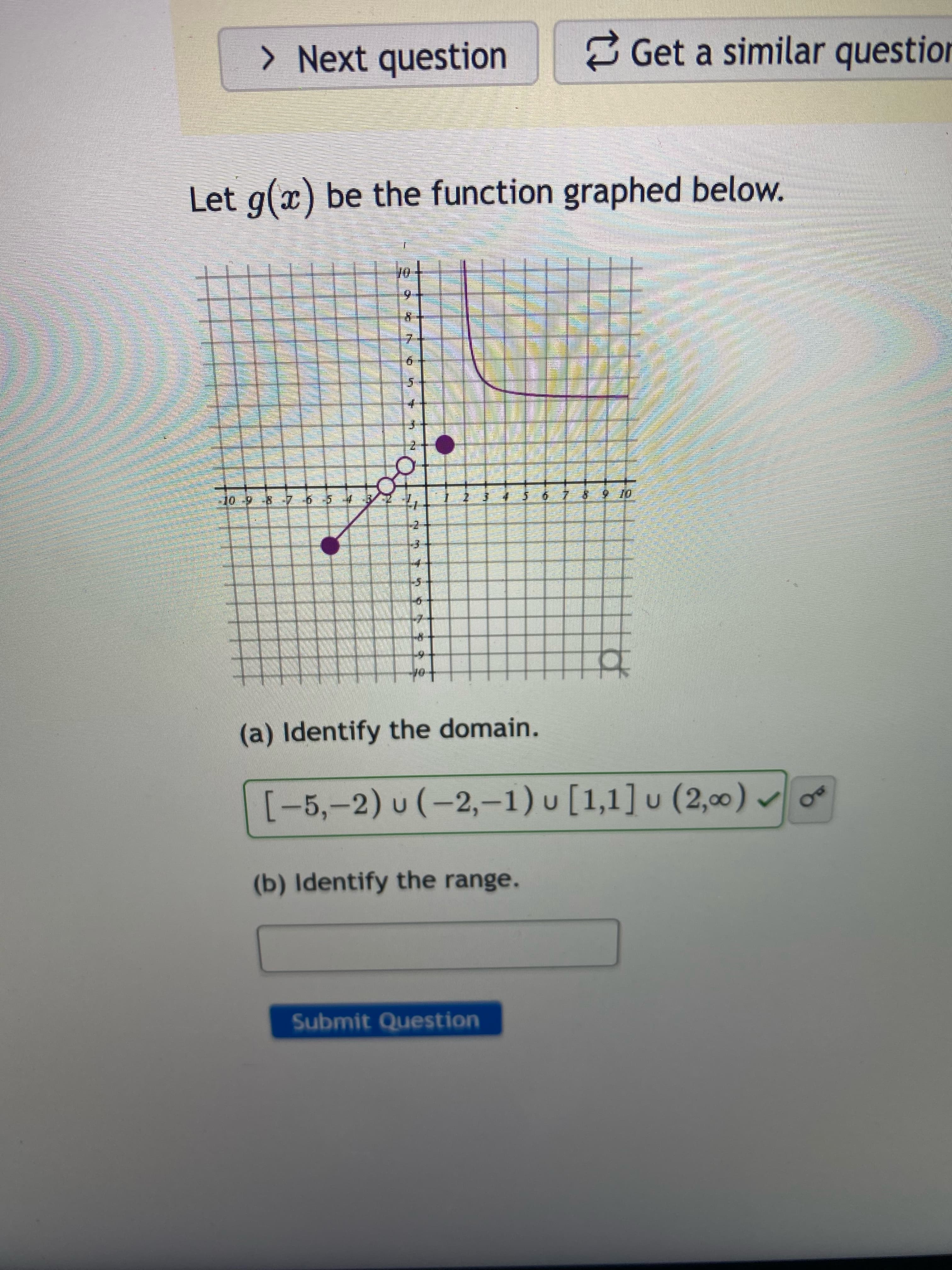 > Next question
Get a similar question
Let g(x) be the function graphed below.
9.
or 6 4 9 $
(a) Identify the domain.
[-5,-2) u (-2,-1) u [1,1] u (2,00) v o
(b) Identify the range.
Submit Question
