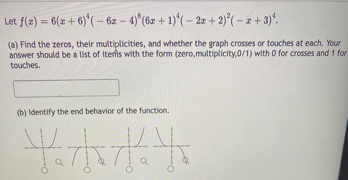 Let f(æ) = 6(x + 6)*(- 6x – 4)°(6x + 1)*(-2a + 2)*(– a + 3)“.
(a) Find the zeros, their multiplicities, and whether the graph crosses or touches at each. Your
answer should be a list of items with the form (zero,multiplicity,0/1) with 0 for crosses and 1 for
touches.
(b) Identify the end behavior of the function.
