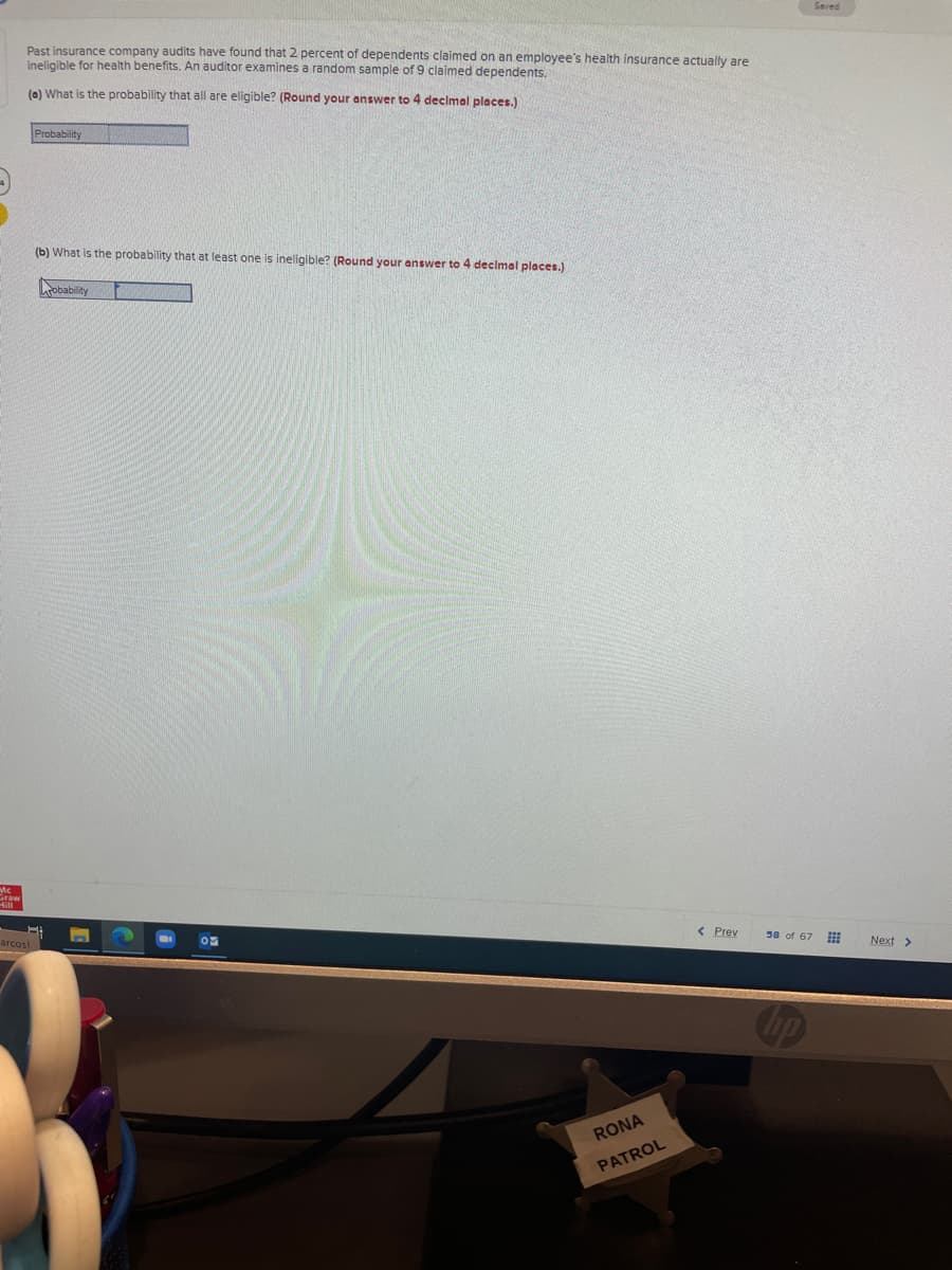 Saved
Past insurance company audits have found that 2 percent of dependents claimed on an employee's health insurance actually are
ineligible for health benefits. An auditor examines
random sample of 9 claimed dependents.
(a) What is the probability that all are eligible? (Round your answer to 4 declmal places.)
Probability
(b) What is the probability that at least one is ineligible? (Round your answer to 4 declmal places.)
obability
< Prev
58 of 67
arcos!
Next >
RONA
PATROL
