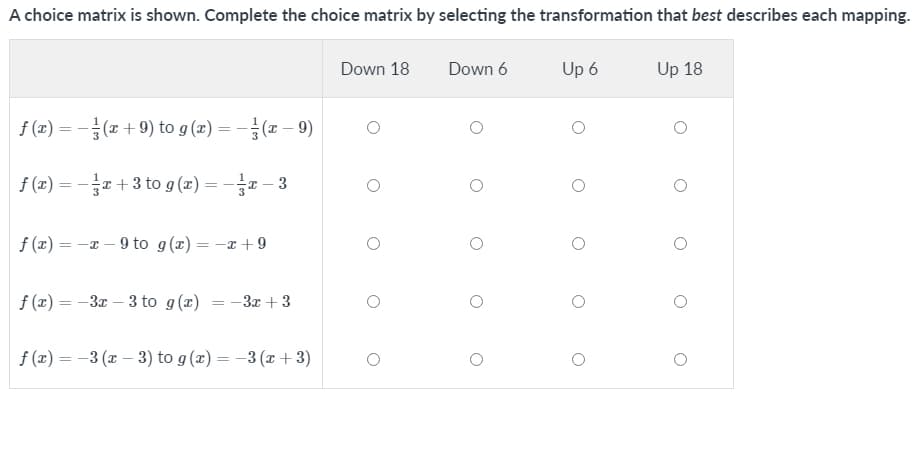 A choice matrix is shown. Complete the choice matrix by selecting the transformation that best describes each mapping.
Down 18
Down 6
Up 6
Up 18
f (2) = -(x+ 9) to g (2) = -(x – 9)
%3D
f (2) = -e +3 to g (x) = -x – 3
f (x) = -a – 9 to g(x) = -x +9
f (x) = -3x – 3 to g(x) = -3x +3
f (x) = -3 (x – 3) to g (x) = -3 (x + 3)
