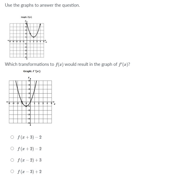 Use the graphs to answer the question.
Graph: (x)
Which transformations to f(x) would result in the graph of f'(x)?
Graph: f "(x)
O f(r+3) – 2
O f(r+2) – 2
O f (r – 2) + 3
O f (r – 3) + 2
