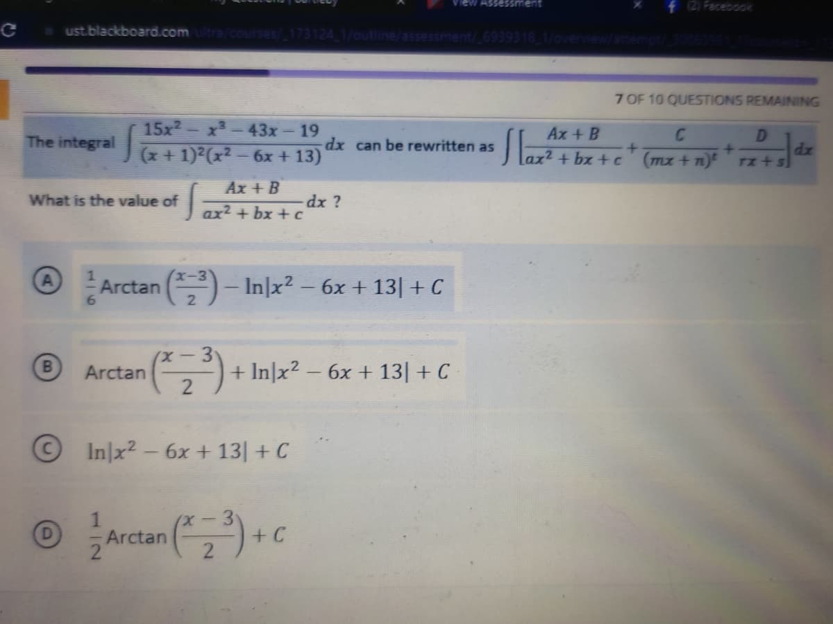 New Assessment
f (2) Facebook
ust.blackboard.com/ultra/courses/_173124_1/outline/assessment/ 6939318_1/overview/attempt/ 30063951 17courseld
7 OF 10 QUESTIONS REMAINING
19
Ax + B
C
D
The integral
J(x+1)=(x2=6x+13)
dx can be rewritten as
Sara
+
+
lax²+bx+c
(mx + n)t
TX +S
What is the value of
Ax + B
ax²+bx+c
dx ?
A
Arctan
n (3) - In|x² - 6x + 13| + C
6
(x-3
B
Arctan
+ In|x² - 6x + 13] + C
2
In x² - 6x +13] + C
Ⓒ/ Arctan (2³) + C