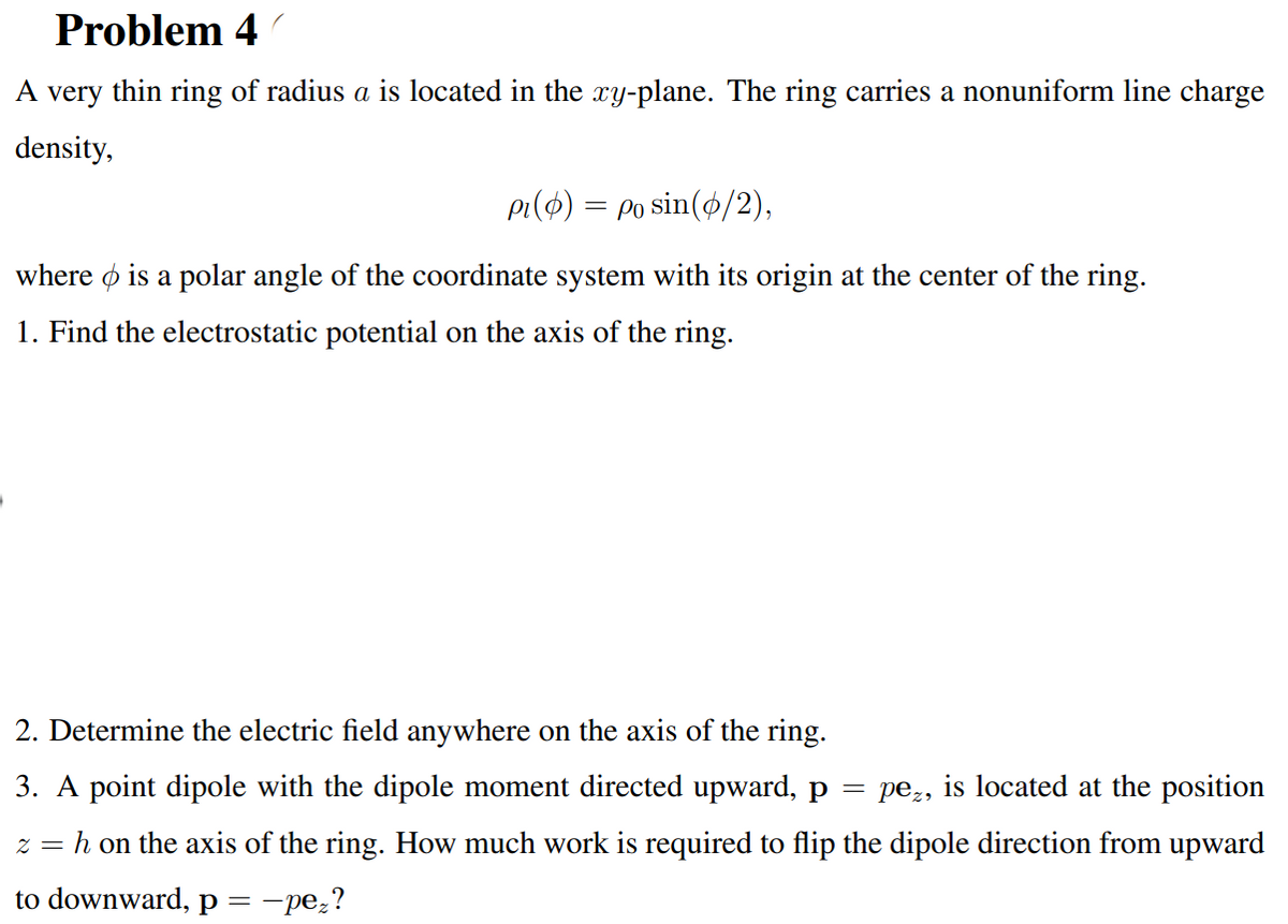 Problem 4
A very thin ring of radius a is located in the xy-plane. The ring carries a nonuniform line charge
density,
pi($) = po sin(4/2),
where ø is a polar angle of the coordinate system with its origin at the center of the ring.
1. Find the electrostatic potential on the axis of the ring.
2. Determine the electric field anywhere on the axis of the ring.
3. A point dipole with the dipole moment directed upward, p
pez, is located at the position
h on the axis of the ring. How much work is required to flip the dipole direction from upward
Z =
to downward, p =-pe;?
