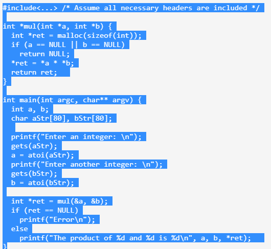 #include<...> /* Assume all necessary headers are included */
int *mul(int *a, int *b) {
int *ret =
malloc(sizeof(int));
if (a == NULL || b == NULL)
return NULL;
*ret = *a * *b;
return ret;
int main(int argc, char** argv) {
int a, b;
char aStr[80], bStr[80];
printf("Enter an integer: \n");
gets (aStr);
a = atoi (aStr);
printf("Enter another integer: \n");
gets (bStr);
b = atoi (bStr);
int *ret = mul(&a, &b);
if (ret == NULL)
printf("Error\n");
else
printf("The product of %d and %d is %d\n", a, b, *ret);