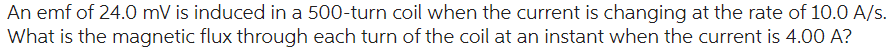 An emf of 24.0 mV is induced in a 500-turn coil when the current is changing at the rate of 10.0 A/s.
What is the magnetic flux through each turn of the coil at an instant when the current is 4.00 A?