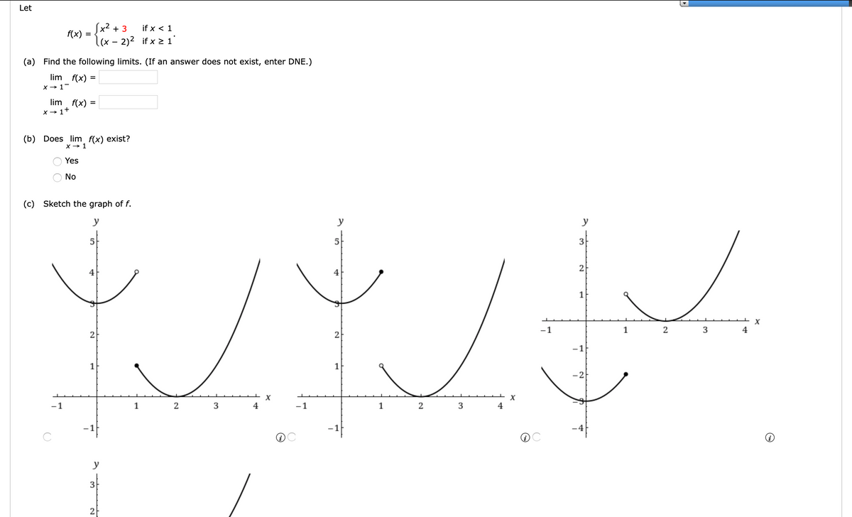Let
Sx2 + 3
f(x) :
l(x - 2)² if x > 1
if x < 1
=
(a) Find the following limits. (If an answer does not exist, enter DNE.)
lim
f(x) =
%3D
X → 1-
lim
f(x) =
X → 1+
(b) Does
lim f(x) exist?
X → 1
Yes
No
(c) Sketch the graph of f.
y
y
y
3f
2
1
-1
1
2
3
2
2
-1
1
1
-2
-1
2
4
-1
2
3
4
-1
-1
y
3
