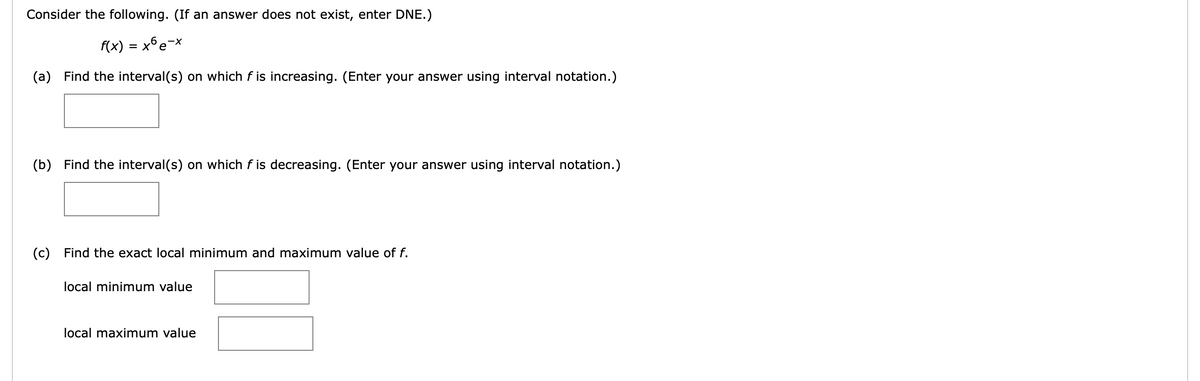 Consider the following. (If an answer does not exist, enter DNE.)
f(x) = x°e¬x
(a) Find the interval(s) on which f is increasing. (Enter your answer using interval notation.)
(b) Find the interval(s) on which f is decreasing. (Enter your answer using interval notation.)
(c) Find the exact local minimum and maximum value of f.
local minimum value
local maximum value
