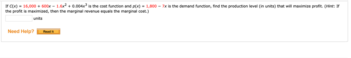 1.6x2 + 0.004x³ is the cost function and p(x) = 1,800 – 7x is the demand function, find the production level (in units) that will maximize profit. (Hint: If
If C(x) = 16,000 + 600x -
the profit is maximized, then the marginal revenue equals the marginal cost.)
units
Need Help?
Read It
