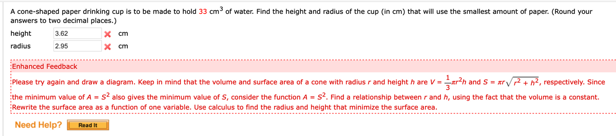 A cone-shaped paper drinking cup is to be made to hold 33 cm³ of water. Find the height and radius of the cup (in cm) that will use the smallest amount of paper. (Round your
answers to two decimal places.)
height
3.62
X cm
radius
2.95
X cm
Enhanced Feedback
:Please try again and draw a diagram. Keep in mind that the volume and surface area of a cone with radius r and height h are V = tr²h and S
= arV r2 + h2, respectively. Since
3
:the minimum value of A
s2 also gives the minimum value of S, consider the function A =
s2. Find a relationship between r and h, using the fact that the volume is a constant.
Rewrite the surface area as a function of one variable. Use calculus to find the radius and height that minimize the surface area.
Need Help?
Read It
