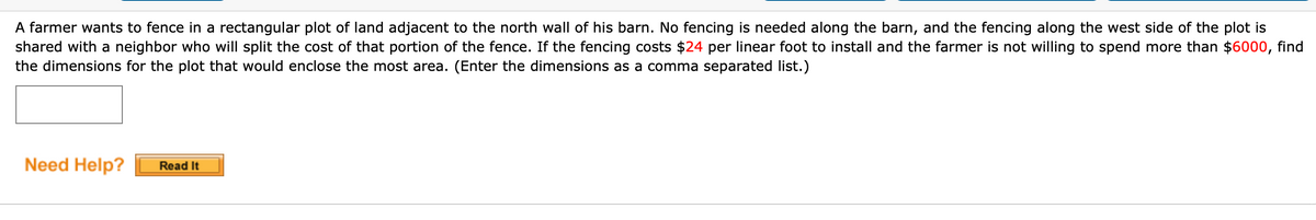 A farmer wants to fence in a rectangular plot of land adjacent to the north wall of his barn. No fencing is needed along the barn, and the fencing along the west side of the plot is
shared with a neighbor who will split the cost of that portion of the fence. If the fencing costs $24 per linear foot to install and the farmer is not willing to spend more than $6000, find
the dimensions for the plot that would enclose the most area. (Enter the dimensions as a comma separated list.)
Need Help?
Read It
