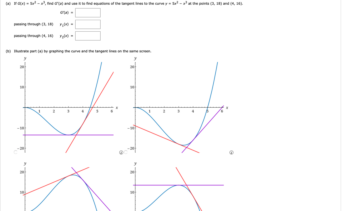 (a) If G(x) = 5x2 – x³, find G'(a) and use it to find equations of the tangent lines to the curve y =
5x2 - x3 at the points (3, 18) and (4, 16).
G'(a)
passing through (3, 18)
Y1(x)
passing through (4, 16)
Y2(x)
(b) Illustrate part (a) by graphing the curve and the tangent lines on the same screen.
y
y
20
20
10
10
1
4
1
2
4
6.
- 10
- 10
- 20
- 20
y
y
20-
20
10
10
3.
