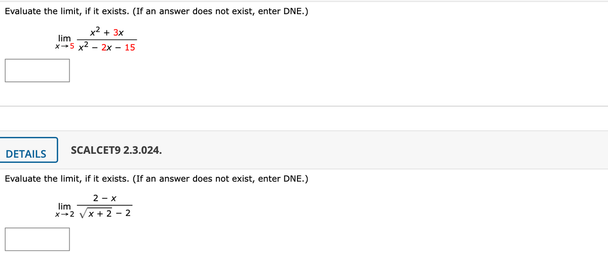 Evaluate the limit, if it exists. (If an answer does not exist, enter DNE.)
x2 + 3x
lim
x→5 x2
2x
15
|
SCALCET9 2.3.024.
DETAILS
Evaluate the limit, if it exists. (If an answer does not exist, enter DNE.)
2 - X
lim
X→2
x + 2 -
