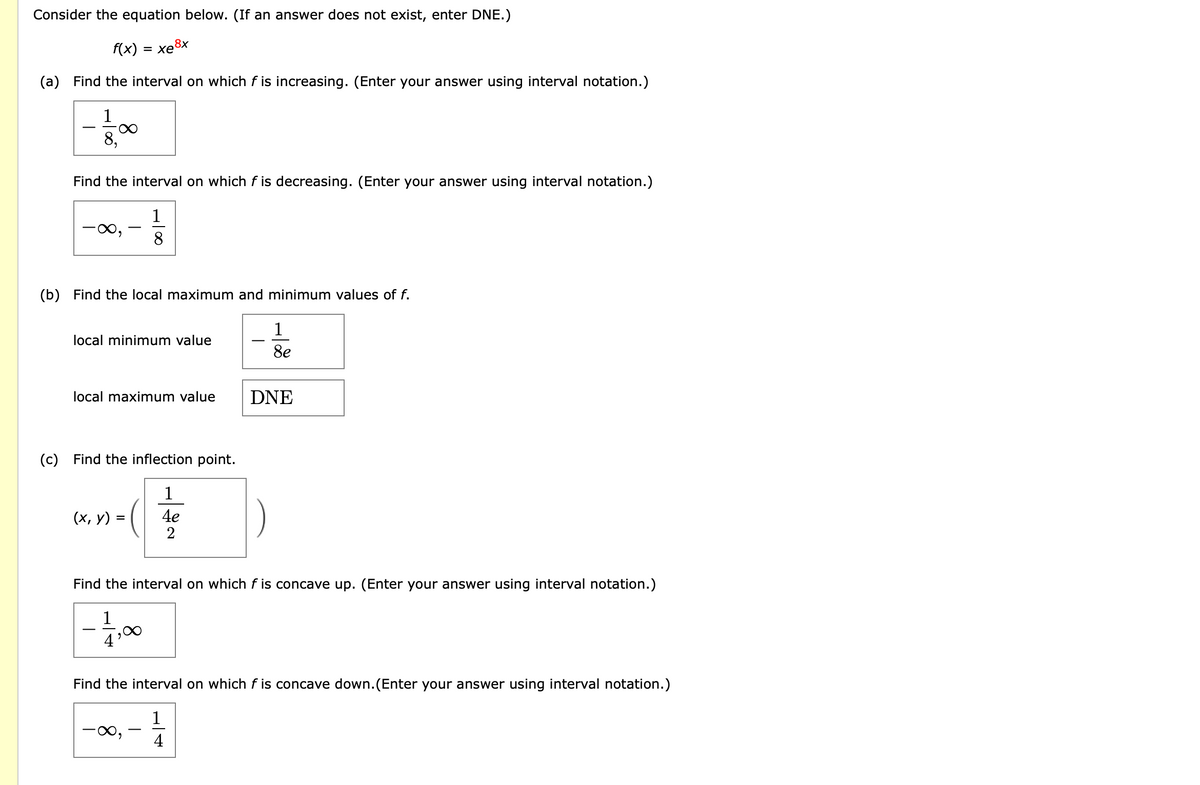 Consider the equation below. (If an answer does not exist, enter DNE.)
f(x) = xe8x
(a)
Find the interval on which f is increasing. (Enter your answer using interval notation.)
1
8,
Find the interval on which f is decreasing. (Enter your answer using interval notation.)
1
8
(b) Find the local maximum and minimum values of f.
1
local minimum value
8e
local maximum value
DNE
(c)
Find the inflection point.
1
(х, у)
4e
2
Find the interval on which f is concave up. (Enter your answer using interval notation.)
1
4
Find the interval on which f is concave down.(Enter your answer using interval notation.)
1
-
4
