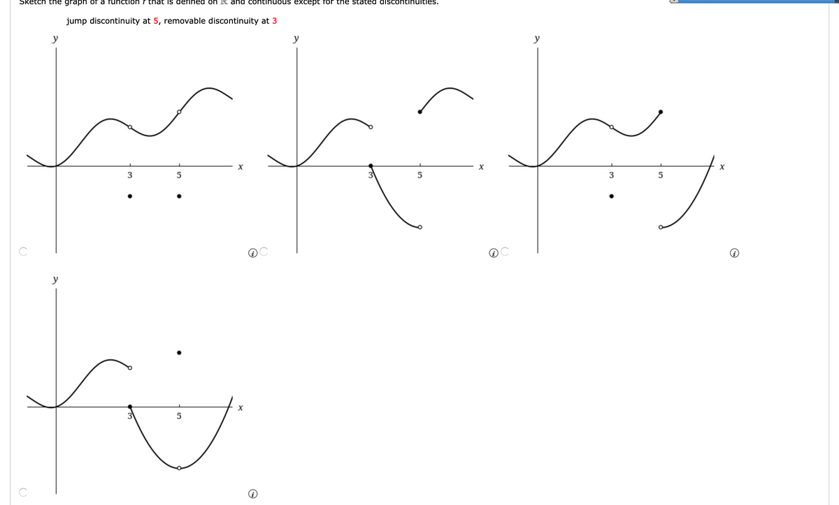 Sketch the graph of a function f that is defined on R and continuous exXcept for the stated discontinulties.
jump discontinuity at 5, removable discontinuity at 3
y
y
y
X
X
3
5
3
5
C
y
3
5
