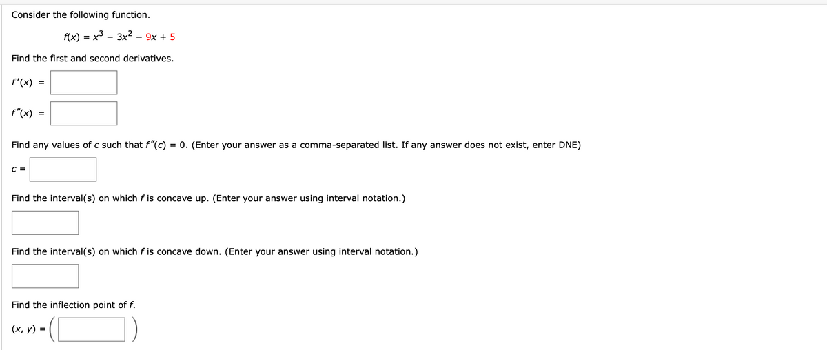 Consider the following function.
f(x) 3D х3 — Зх? - 9х + 5
Find the first and second derivatives.
f'(x)
%3D
f"(x)
Find any values of c such that f"(c)
= 0. (Enter your answer as a comma-separated list. If any answer does not exist, enter DNE)
C =
Find the interval(s) on which f is concave up. (Enter your answer using interval notation.)
Find the interval(s) on which f is concave down. (Enter your answer using interval notation.)
Find the inflection point of f.
(х, у) 3
