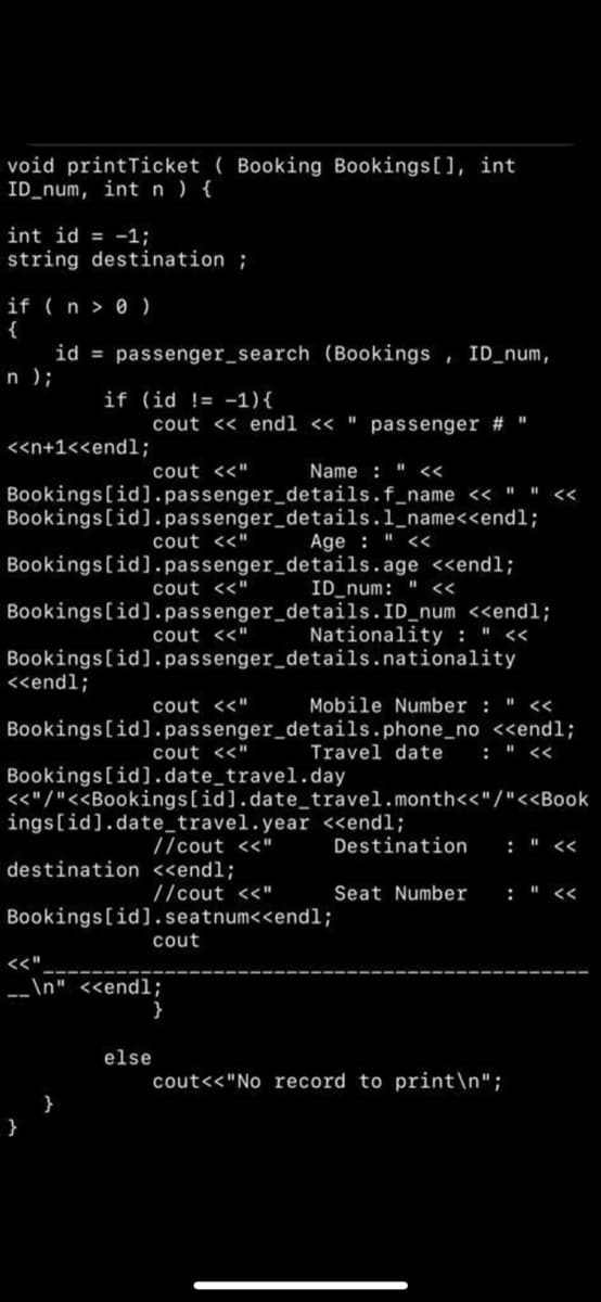 void printTicket ( Booking Bookings[], int
ID_num, int n ) {
int id = -1;
string destination ;
if ( n > 0 )
{
id = passenger_search (Bookings , ID_num,
n );
if (id != -1){
cout << endl << "
passenger # "
<<n+1<<endl;
cout <<"
Name : " <<
Bookings[id].passenger_details.f_name << " " <<
Bookings[id].passenger_details.1_name<<endl;
cout <<"
Age : " <<
Bookings[id].passenger_details.age <<endl;
cout <<"
ID_num: " <<
Bookings[id].passenger_details.ID_num <<endl;
cout <<"
Nationality : " <
Bookings[id].passenger_details.nationality
<<endl;
cout <<"
Mobile Number : " <<
Bookings[id].passenger_details.phone_no <<endl;
: " <<
cout <<"
Travel date
Bookings[id].date_travel.day
<<"/"<<Bookings[id].date_travel.month<<"/"<<Book
ings[id].date_travel.year <endl;
//cout <<"
Destination
: " <
destination <<endl;
//cout <<"
Seat Number
: " <<
Bookings[id].seatnum<<end%;
cout
\n" <<endl;
}
--
else
cout<<"No record to print\n";
}
