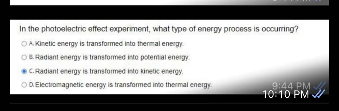 In the photoelectric effect experiment, what type of energy process is occurring?
O A. Kinetic energy is transformed into thermal energy.
O B. Radiant energy is transformed into potential energy.
O C. Radiant energy is transformed into kinetic energy.
O D. Electromagnetic energy is transformed into thermal energy.
9:44 PM
10:10 PM A

