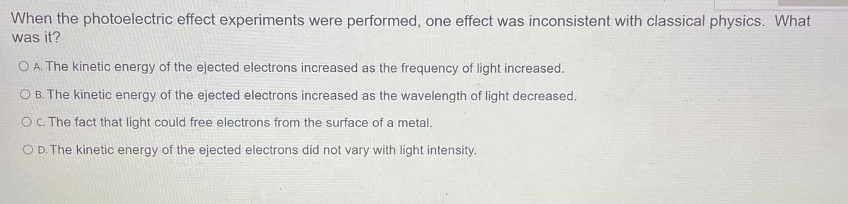 When the photoelectric effect experiments were performed, one effect was inconsistent with classical physics. What
was it?
O A. The kinetic energy of the ejected electrons increased as the frequency of light increased.
O B. The kinetic energy of the ejected electrons increased as the wavelength of light decreased.
O C. The fact that light could free electrons from the surface of a metal.
O D. The kinetic energy of the ejected electrons did not vary with light intensity.
