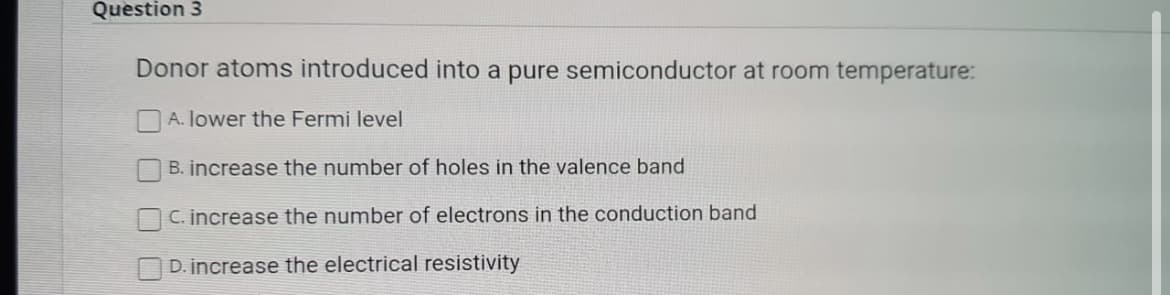 Question 3
Donor atoms introduced into a pure semiconductor at room temperature:
A. lower the Fermi level
B. increase the number of holes in the valence band
C. increase the number of electrons in the conduction band
D. increase the electrical resistivity
