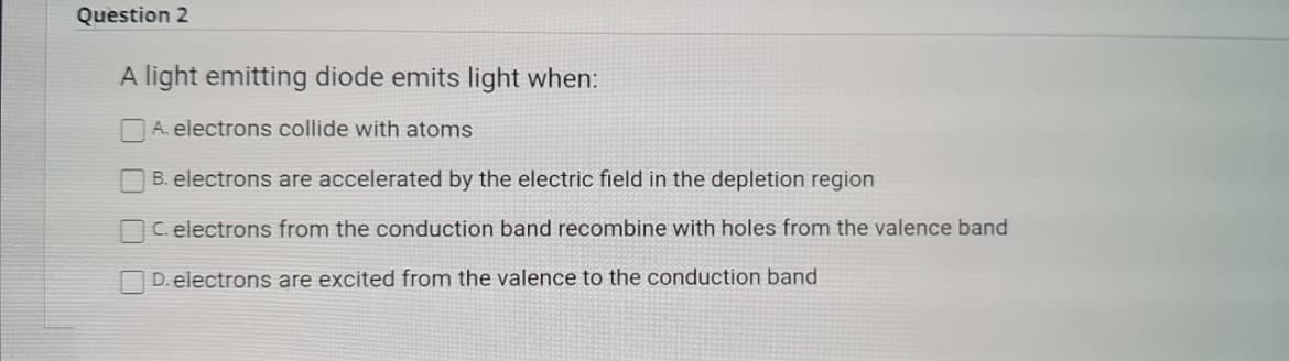 Question 2
A light emitting diode emits light when:
A. electrons collide with atoms
B. electrons are accelerated by the electric field in the depletion region
C. electrons from the conduction band recombine with holes from the valence band
D. electrons are excited from the valence to the conduction band
