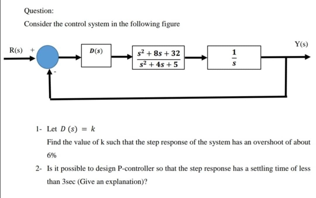 Question:
Consider the control system in the following figure
Y(s)
R(s) +
D(s)
s2 + 8s + 32
1
s2 + 4s + 5
1- Let D (s) = k
Find the value of k such that the step response of the system has an overshoot of about
6%
2- Is it possible to design P-controller so that the step response has a settling time of less
than 3sec (Give an explanation)?
