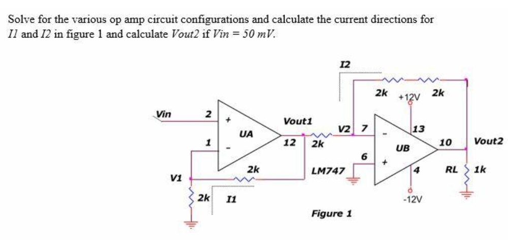 Solve for the various op amp circuit configurations and calculate the current directions for
Il and 12 in figure 1 and calculate Vout2 if Vin = 50 mV.
12
2k
+12V
2k
Vin
2
Vouti
v2 7
13
UA
1
12
2k
10
Vout2
UB
6
2k
LM747
4
RL
1k
V1
2k
I1
-12V
Figure 1

