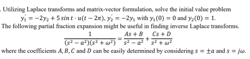 . Utilizing Laplace transforms and matrix-vector formulation, solve the initial value problem
yi = -2y2 + 5 sin t · u(t – 2T), y2 = -2y, with y,(0) = 0 and y2(0) = 1.
The following partial fraction expansion might be useful in finding inverse Laplace transforms.
As + B
Cs + D
– a² ' s² + w²
1
%3D
(s² – a²)(s² + w²) ¯ s²
where the coefficients A, B, C and D can be easily determined by considering s
= jw.
