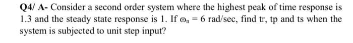 Q4/ A- Consider a second order system where the highest peak of time response is
1.3 and the steady state response is 1. If o, = 6 rad/sec, find tr, tp and ts when the
system is subjected to unit step input?
