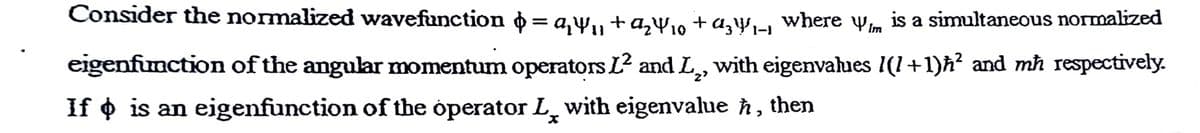 Consider the normalized wavefunction o = a,w,, +a,W,, + a,y, where wm is a simultaneous normalized
eigenfunction of the angular momentum operators L? and L,, with eigenvalues 1(1+1)h? and mħ respectively.
If o is an eigenfunction of the operator L, with eigenvalue ħ,
then
