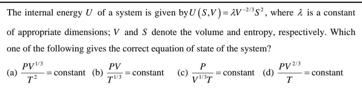 -2/3
The internal energy U of a system is given by U (S,V)= AV/s², where å is a constant
of appropriate dimensions; V and S denote the volume and entropy, respectively. Which
one of the following gives the correct equation of state of the system?
PV/3
(а)
T2
PV
PV2/3
= constant (b)
= constant
T3
(c)
= constant (d)
T
= constant
