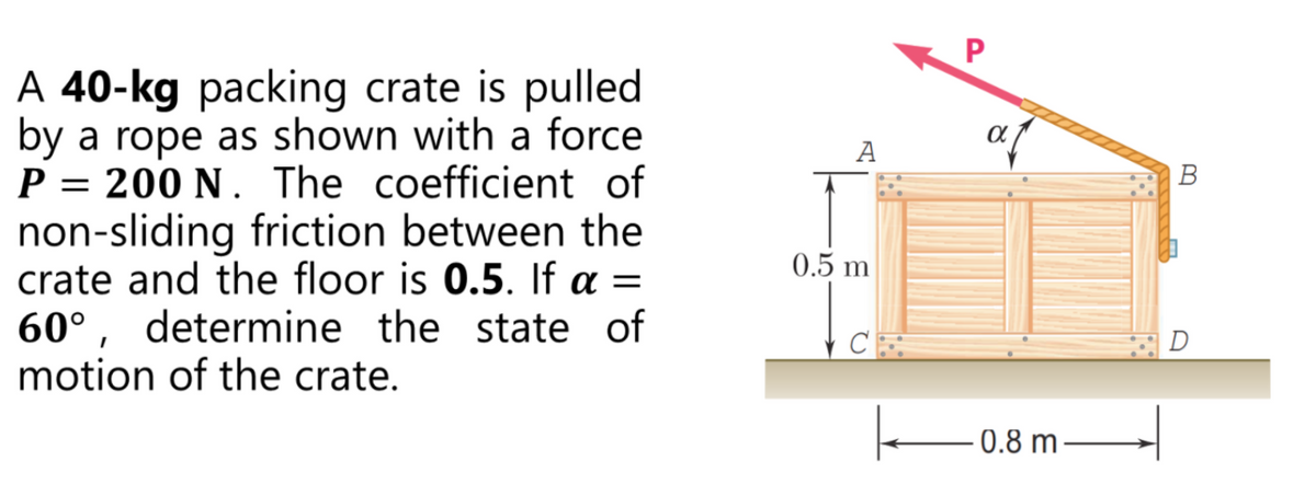 A 40-kg packing crate is pulled
by a rope as shown with a force
P = 200 N . The coefficient of
non-sliding friction between the
crate and the floor is 0.5. If a =
60°, determine the state of
motion of the crate.
А
В
0.5 m
D
0.8 m
