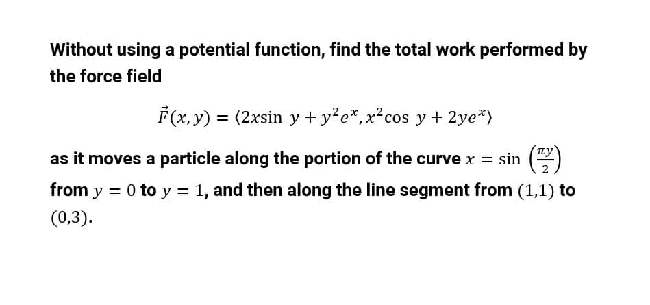 Without using a potential function, find the total work performed by
the force field
F (x, y) = (2xsin y + y²e*,x²cos y + 2ye*)
as it moves a particle along the portion of the curve x = sin
from y = 0 to y = 1, and then along the line segment from (1,1) to
(0,3).
