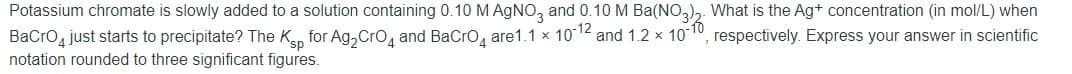 Potassium chromate is slowly added to a solution containing 0.10 M AGNO, and 0.10 M Ba(NO,),. What is the Ag+ concentration (in mol/L) when
BaCro just starts to precipitate? The Kan for Ag, Cro, and BaCro, are1.1 x 1012 and 1.2 x 10
notation rounded to three significant figures.
respectively. Express your answer in scientific
