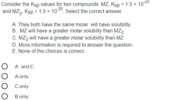 Consider the Ksp values for two compounds: MZ, Ksp = 1.5 x 1020
and MZ,, Ksp = 1.5 x 1020. Select the correct answer.
A. They both have the same molar will have solubility.
B. MZ will have a greater molar solubilty than MZ2.
C. MZ2 will have a greater molar solubility than MZ.
D. More information is required to answer the question.
E. None of the choices is correct.
O A and C
O A only
O Conly
O Bonly
