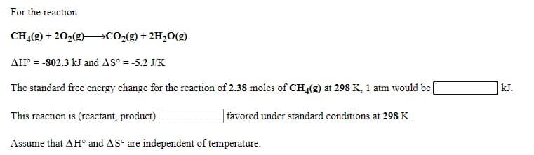 For the reaction
CHĄ(g) + 202(g)
→CO2(g) + 2H20(g)
AH° = -802.3 kJ and AS° = -5.2 J/K
The standard free energy change for the reaction of 2.38 moles of CH,(g) at 298K, 1 atm would be
|kJ.
This reaction is (reactant, product)
favored under standard conditions at 298 K.
Assume that AH° and AS° are independent of temperature.
