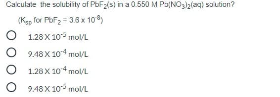 Calculate the solubility of PBF2(s) in a 0.550 M Pb(NO3)2(aq) solution?
(Ksp for PBF2 = 3.6 x 10-8)
1.28 X 105 mol/L
9.48 X 10-4 mol/L
1.28 X 104 mol/L
9.48 X 10-5 mol/L
