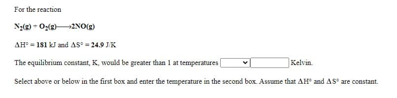 For the reaction
N2(g) + 02(g)2NO(g)
AH° = 181 kJ and AS° = 24.9 J/K
The equilibrium constant, K, would be greater than 1 at temperatures|
|Kelvin.
Select above or below in the first box and enter the temperature in the second box. Assume that AH° and AS° are constant.
