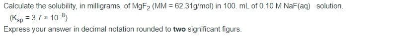 Calculate the solubility, in milligrams, of MgF2 (MM = 62.31g/mol) in 100. mL of 0.10 M NaF(aq) solution.
(Ksp = 3.7 x 10-8)
Express your answer in decimal notation rounded to two significant figurs.
