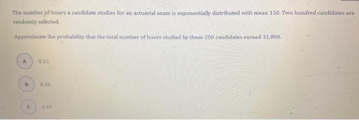 The number of hours a candidate studies for an actuarial exam is exponentially distributed with mean 150. Two hundred candidates are
randomly selected.
Approximate the probability that the total number of hours studied by these 200 candidates exceed 31,000.
0.32
B.
0.36
0.49
