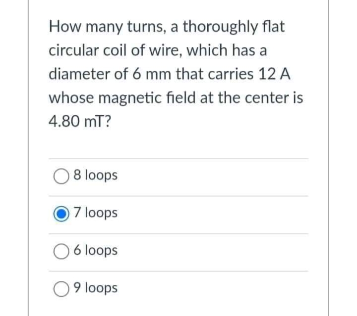 How many turns, a thoroughly flat
circular coil of wire, which has a
diameter of 6 mm that carries 12 A
whose magnetic field at the center is
4.80 mT?
08 loops
7 loops
O 6 loops
9 loops